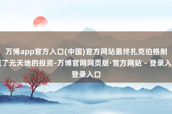 万博app官方入口(中国)官方网站最终扎克伯格削减了元天地的投资-万博官网网页版·官方网站 - 登录入口