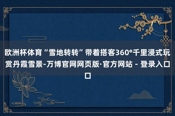 欧洲杯体育“雪地转转”带着搭客360°千里浸式玩赏丹霞雪景-万博官网网页版·官方网站 - 登录入口