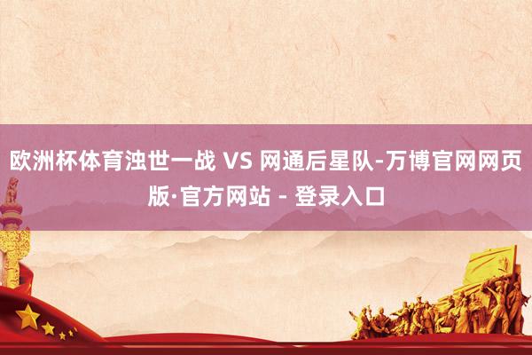 欧洲杯体育浊世一战 VS 网通后星队-万博官网网页版·官方网站 - 登录入口