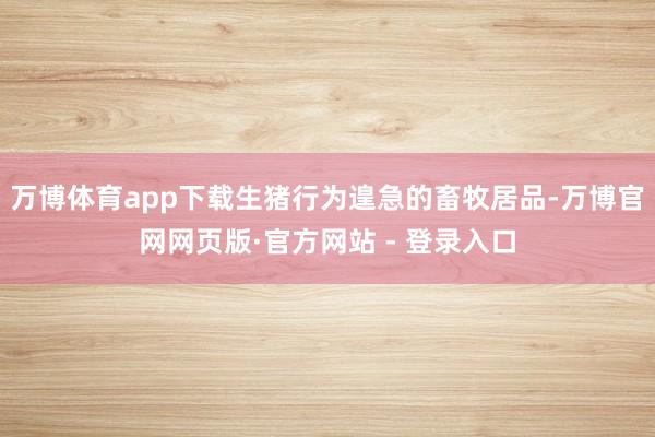 万博体育app下载生猪行为遑急的畜牧居品-万博官网网页版·官方网站 - 登录入口