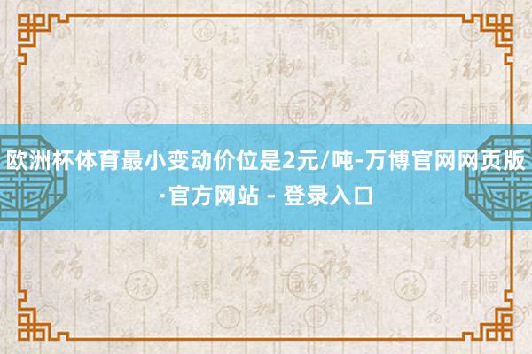 欧洲杯体育最小变动价位是2元/吨-万博官网网页版·官方网站 - 登录入口