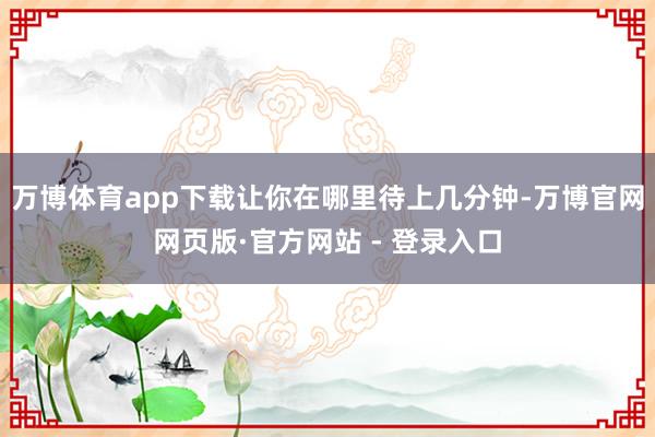 万博体育app下载让你在哪里待上几分钟-万博官网网页版·官方网站 - 登录入口