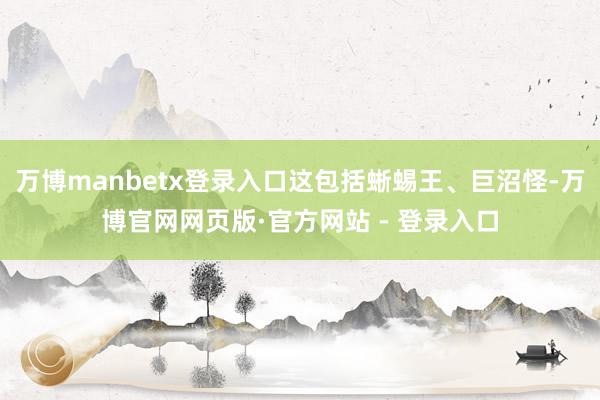 万博manbetx登录入口这包括蜥蜴王、巨沼怪-万博官网网页版·官方网站 - 登录入口