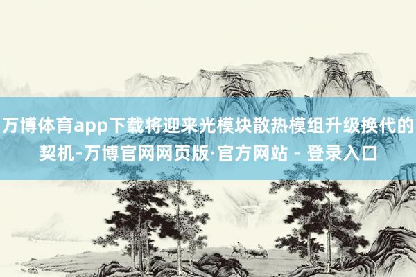 万博体育app下载将迎来光模块散热模组升级换代的契机-万博官网网页版·官方网站 - 登录入口