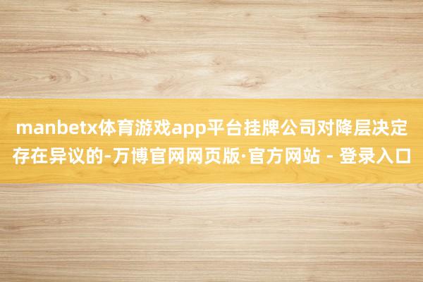 manbetx体育游戏app平台挂牌公司对降层决定存在异议的-万博官网网页版·官方网站 - 登录入口