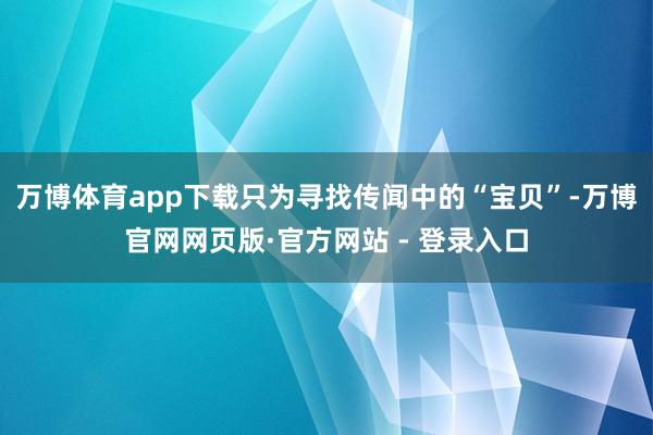 万博体育app下载只为寻找传闻中的“宝贝”-万博官网网页版·官方网站 - 登录入口
