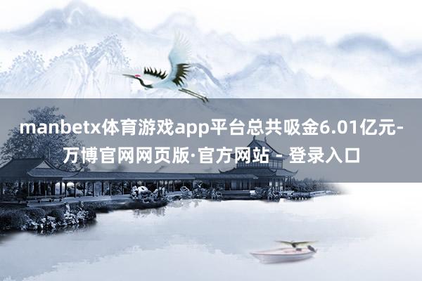 manbetx体育游戏app平台总共吸金6.01亿元-万博官网网页版·官方网站 - 登录入口