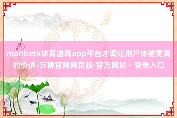 manbetx体育游戏app平台才调让用户体验更高的价值-万博官网网页版·官方网站 - 登录入口