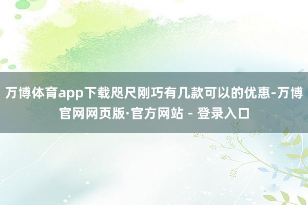 万博体育app下载咫尺刚巧有几款可以的优惠-万博官网网页版·官方网站 - 登录入口