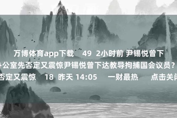 万博体育app下载 49 2小时前 尹锡悦曾下达教导拘捕国会议员?韩总统办公室先否定又震惊尹锡悦曾下达教导拘捕国会议员?韩总统办公室先否定又震惊 18 昨天 14:05 一财最热 点击关闭-万博官网网页版·官方网站 - 登录入口