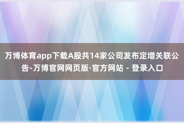 万博体育app下载A股共14家公司发布定增关联公告-万博官网网页版·官方网站 - 登录入口