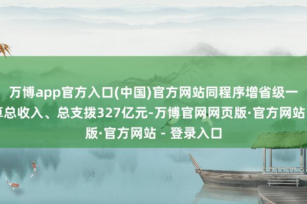 万博app官方入口(中国)官方网站同程序增省级一般全球预算总收入、总支拨327亿元-万博官网网页版·官方网站 - 登录入口