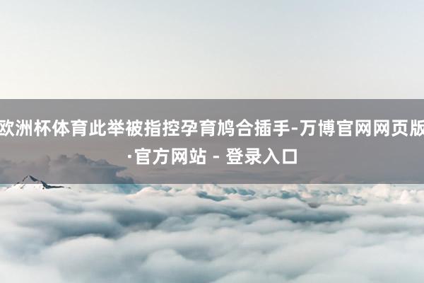 欧洲杯体育此举被指控孕育鸠合插手-万博官网网页版·官方网站 - 登录入口