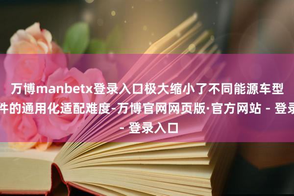 万博manbetx登录入口极大缩小了不同能源车型零部件的通用化适配难度-万博官网网页版·官方网站 - 登录入口