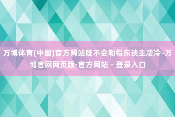 万博体育(中国)官方网站既不会勒得东谈主凄冷-万博官网网页版·官方网站 - 登录入口