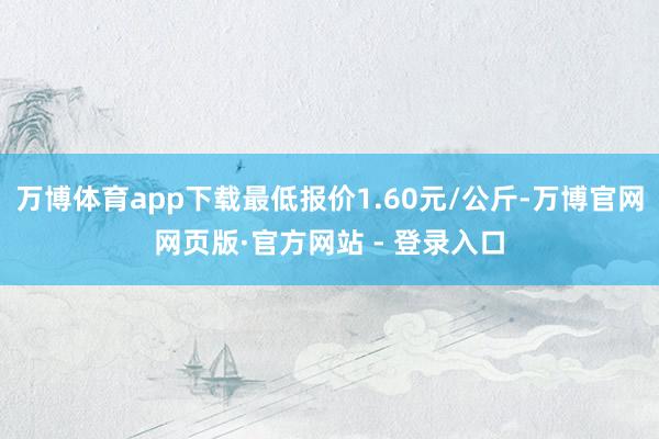 万博体育app下载最低报价1.60元/公斤-万博官网网页版·官方网站 - 登录入口