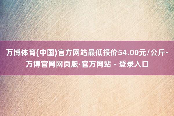 万博体育(中国)官方网站最低报价54.00元/公斤-万博官网网页版·官方网站 - 登录入口