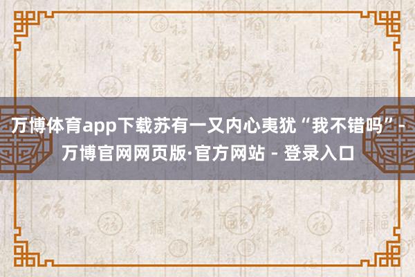 万博体育app下载苏有一又内心夷犹“我不错吗”-万博官网网页版·官方网站 - 登录入口