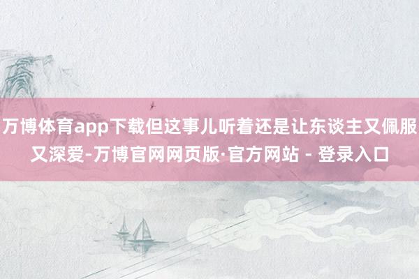万博体育app下载但这事儿听着还是让东谈主又佩服又深爱-万博官网网页版·官方网站 - 登录入口