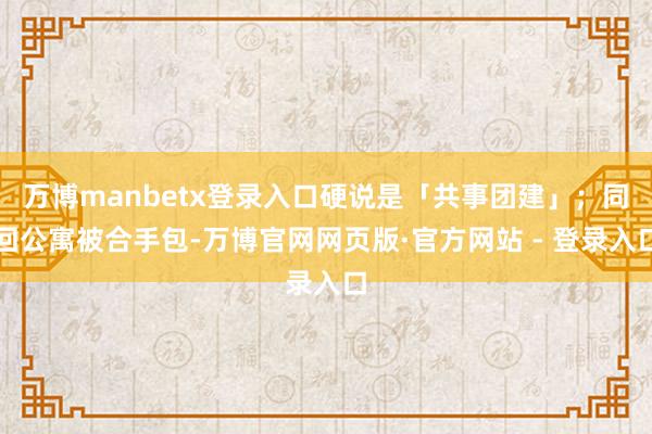 万博manbetx登录入口硬说是「共事团建」;同回公寓被合手包-万博官网网页版·官方网站 - 登录入口