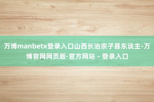万博manbetx登录入口山西长治宗子县东谈主-万博官网网页版·官方网站 - 登录入口