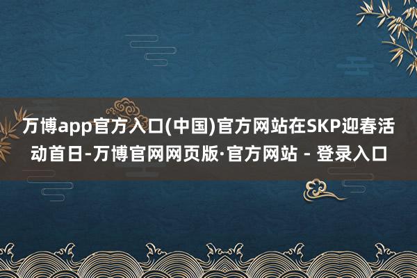 万博app官方入口(中国)官方网站　　在SKP迎春活动首日-万博官网网页版·官方网站 - 登录入口