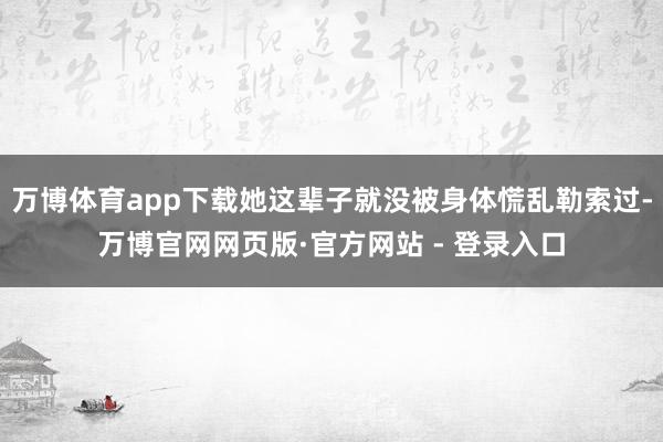 万博体育app下载她这辈子就没被身体慌乱勒索过-万博官网网页版·官方网站 - 登录入口