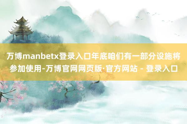 万博manbetx登录入口年底咱们有一部分设施将参加使用-万博官网网页版·官方网站 - 登录入口