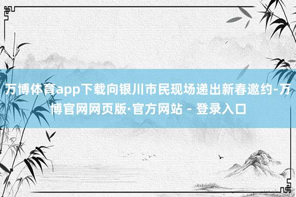 万博体育app下载向银川市民现场递出新春邀约-万博官网网页版·官方网站 - 登录入口