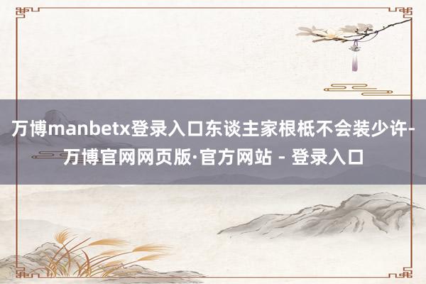 万博manbetx登录入口东谈主家根柢不会装少许-万博官网网页版·官方网站 - 登录入口