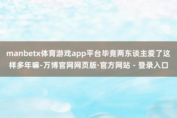 manbetx体育游戏app平台毕竟两东谈主爱了这样多年嘛-万博官网网页版·官方网站 - 登录入口