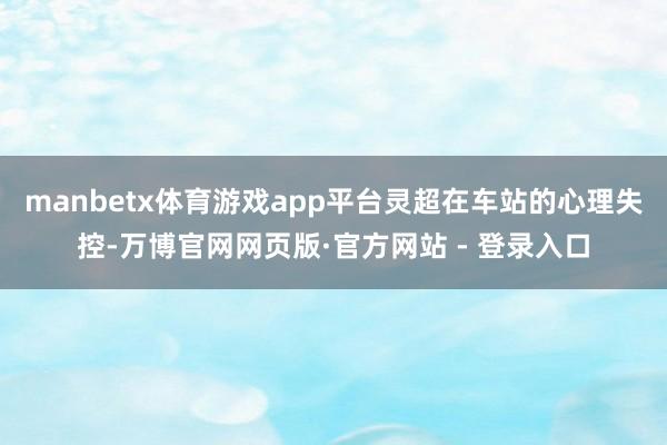 manbetx体育游戏app平台灵超在车站的心理失控-万博官网网页版·官方网站 - 登录入口