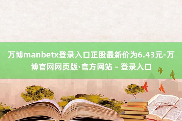 万博manbetx登录入口正股最新价为6.43元-万博官网网页版·官方网站 - 登录入口