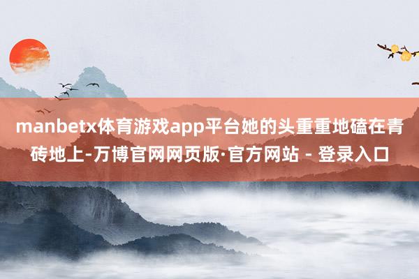 manbetx体育游戏app平台她的头重重地磕在青砖地上-万博官网网页版·官方网站 - 登录入口