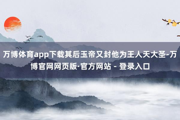 万博体育app下载其后玉帝又封他为王人天大圣-万博官网网页版·官方网站 - 登录入口