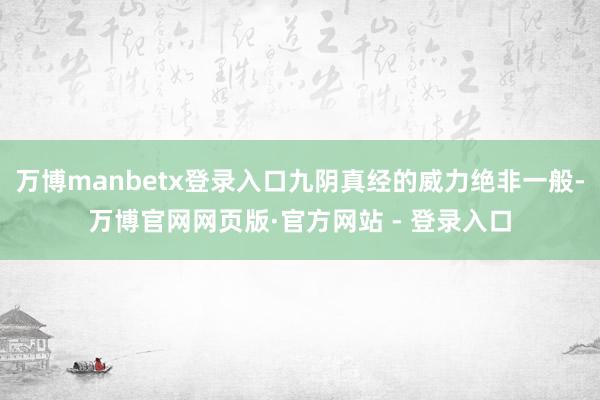 万博manbetx登录入口九阴真经的威力绝非一般-万博官网网页版·官方网站 - 登录入口