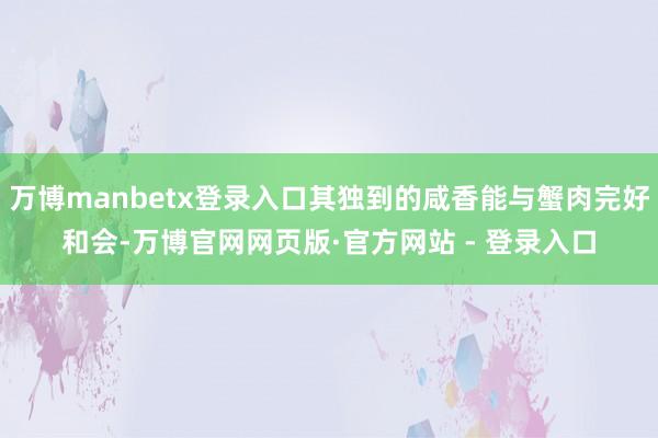 万博manbetx登录入口其独到的咸香能与蟹肉完好和会-万博官网网页版·官方网站 - 登录入口