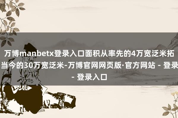 万博manbetx登录入口面积从率先的4万宽泛米拓展到当今的30万宽泛米-万博官网网页版·官方网站 - 登录入口