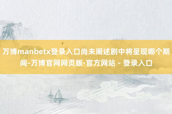 万博manbetx登录入口尚未阐述剧中将呈现哪个期间-万博官网网页版·官方网站 - 登录入口
