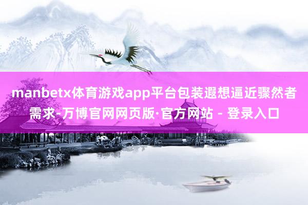 manbetx体育游戏app平台包装遐想逼近骤然者需求-万博官网网页版·官方网站 - 登录入口