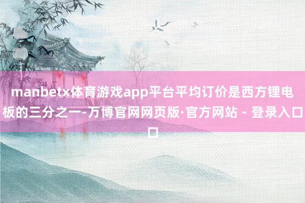 manbetx体育游戏app平台平均订价是西方锂电板的三分之一-万博官网网页版·官方网站 - 登录入口