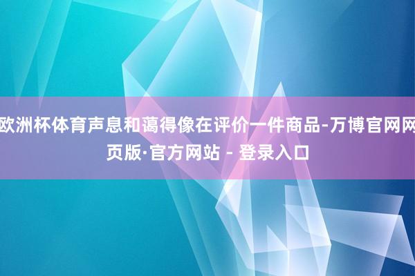 欧洲杯体育声息和蔼得像在评价一件商品-万博官网网页版·官方网站 - 登录入口