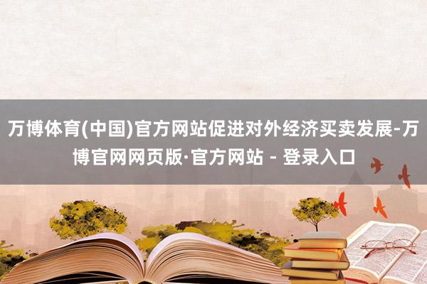 万博体育(中国)官方网站促进对外经济买卖发展-万博官网网页版·官方网站 - 登录入口