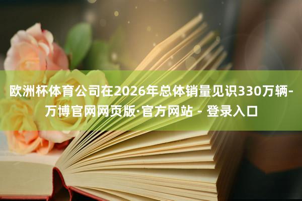 欧洲杯体育公司在2026年总体销量见识330万辆-万博官网网页版·官方网站 - 登录入口