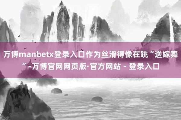 万博manbetx登录入口作为丝滑得像在跳“送嫁舞”-万博官网网页版·官方网站 - 登录入口