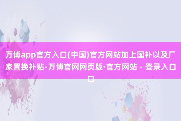 万博app官方入口(中国)官方网站加上国补以及厂家置换补贴-万博官网网页版·官方网站 - 登录入口