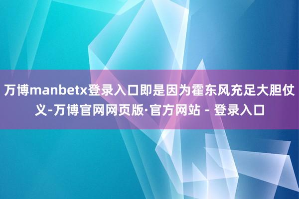 万博manbetx登录入口即是因为霍东风充足大胆仗义-万博官网网页版·官方网站 - 登录入口
