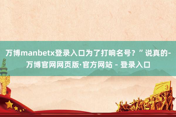 万博manbetx登录入口为了打响名号？”说真的-万博官网网页版·官方网站 - 登录入口