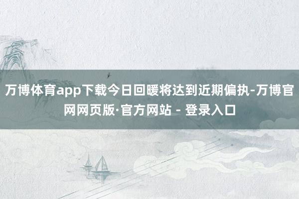 万博体育app下载今日回暖将达到近期偏执-万博官网网页版·官方网站 - 登录入口