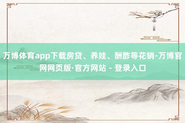 万博体育app下载房贷、养娃、酬酢等花销-万博官网网页版·官方网站 - 登录入口